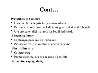 Cont…
Prevention of bed sore
 Observe skin integrity for presssure ulcers.
 Preventative measures include turning patient at least 2 hourly.
 Use pressure relief mattress for bed if indicated.
Educating family
 Explain purpose and all treatments
 Provide alternative method of communication.
Elimination care
 Catheter care
 Proper cleaning, use of bed pans if possible
Promoting coping ability
 