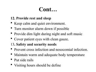 Cont…
12. Provide rest and sleep
 Keep calm and quiet environment.
 Turn monitor alarm down if possible
 Provide dim light during night and soft music
 Cover patient eyes with clean gauze.
13. Safety and security needs
 Prevent cross infection and nosocomial infection.
 Maintain warm and adequate body temperature
 Put side rails
 Visiting hours should be define
 