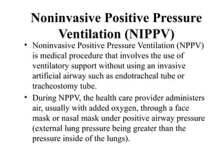 Noninvasive Positive Pressure
Ventilation (NIPPV)
• Noninvasive Positive Pressure Ventilation (NPPV)
is medical procedure that involves the use of
ventilatory support without using an invasive
artificial airway such as endotracheal tube or
tracheostomy tube.
• During NPPV, the health care provider administers
air, usually with added oxygen, through a face
mask or nasal mask under positive airway pressure
(external lung pressure being greater than the
pressure inside of the lungs).
 