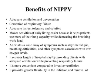 Benefits of NIPPV
• Adequate ventilation and oxygenation
• Correction of respiratory failure
• Adequate patient tolerance and comfort
• Makes activities of daily living easier because it helps patients
use more of their lung capacity while decreasing the breathing
work load.
• Alleviates a wide array of symptoms such as daytime fatigue,
breathing difficulties, and other symptoms associated with low
oxygen levels.
• It reduces length of hospital stay by providing clients with
adequate ventilation while preventing respiratory failure.
• It’s more convenient compared to invasive ventilation
• It provides greater flexibility in the initiation and removal of
 