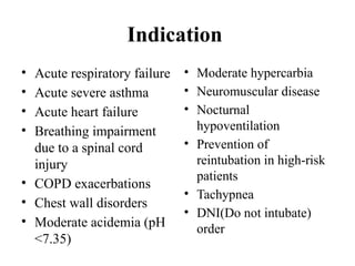 Indication
• Acute respiratory failure
• Acute severe asthma
• Acute heart failure
• Breathing impairment
due to a spinal cord
injury
• COPD exacerbations
• Chest wall disorders
• Moderate acidemia (pH
<7.35)
• Moderate hypercarbia
• Neuromuscular disease
• Nocturnal
hypoventilation
• Prevention of
reintubation in high-risk
patients
• Tachypnea
• DNI(Do not intubate)
order
 
