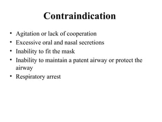 Contraindication
• Agitation or lack of cooperation
• Excessive oral and nasal secretions
• Inability to fit the mask
• Inability to maintain a patent airway or protect the
airway
• Respiratory arrest
 