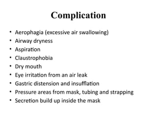 Complication
• Aerophagia (excessive air swallowing)
• Airway dryness
• Aspiration
• Claustrophobia
• Dry mouth
• Eye irritation from an air leak
• Gastric distension and insufflation
• Pressure areas from mask, tubing and strapping
• Secretion build up inside the mask
 