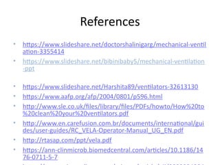 References
• https://www.slideshare.net/doctorshalinigarg/mechanical-ventil
ation-3355414
• https://www.slideshare.net/bibinibaby5/mechanical-ventilation
-ppt
• https://www.slideshare.net/Harshita89/ventilators-32613130
• https://www.aafp.org/afp/2004/0801/p596.html
• http://www.sle.co.uk/files/library/files/PDFs/howto/How%20to
%20clean%20your%20ventilators.pdf
• http://www.en.carefusion.com.br/documents/international/gui
des/user-guides/RC_VELA-Operator-Manual_UG_EN.pdf
• http://rtasap.com/ppt/vela.pdf
• https://ann-clinmicrob.biomedcentral.com/articles/10.1186/14
76-0711-5-7
 