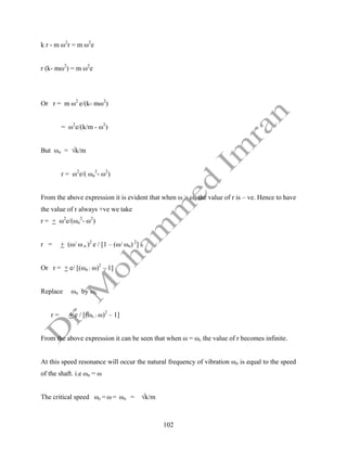102
k r - m ω2
r = m ω2
e
r (k- mω2
) = m ω2
e
Or r = m ω2
e/(k- mω2
)
= ω2
e/(k/m - ω2
)
But ωn = √k/m
r = ω2
e/( ωn
2
- ω2
)
From the above expression it is evident that when ω > ωn the value of r is – ve. Hence to have
the value of r always +ve we take
r = + ω2
e/(ωn
2
- ω2
)
r = + (ω/ ω n )2
e / [1 – (ω/ ωn) 2
]
Or r = + e/ [(ωn / ω)2
– 1]
Replace ωn by ωc
r = + e / [(ωc / ω)2
– 1]
From the above expression it can be seen that when ω = ωc the value of r becomes infinite.
At this speed resonance will occur the natural frequency of vibration ωn is equal to the speed
of the shaft. i.e ωn = ω
The critical speed ωc = ω = ωn = √k/m
 