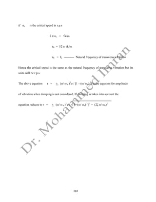 103
if nc is the critical speed in r.p.s
2 π nc = √k/m
nc = 1/2 π √k/m
nc = fn ---------- Natural frequency of transverse vibration
Hence the critical speed is the same as the natural frequency of transverse vibration but its
units will be r.p.s.
The above equation r = + (ω/ ω n )2
e / [1 – (ω/ ωn) 2
] is the equation for amplitude
of vibration when damping is not considered. If damping is taken into account the
equation reduces to r = + (ω/ ω n )2
e / √[1 –(ω/ ωn) 2
]2
+ (2ζ ω/ ωn)2
 