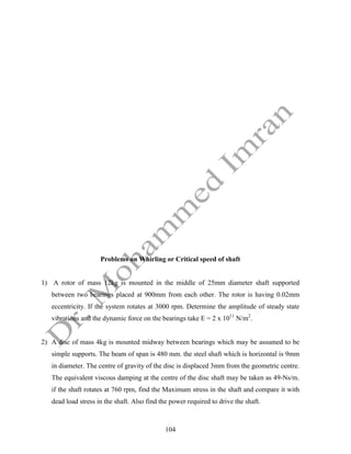 104
Problems on Whirling or Critical speed of shaft
1) A rotor of mass 12kg is mounted in the middle of 25mm diameter shaft supported
between two bearings placed at 900mm from each other. The rotor is having 0.02mm
eccentricity. If the system rotates at 3000 rpm. Determine the amplitude of steady state
vibrations and the dynamic force on the bearings take E = 2 x 1011
N/m2
.
2) A disc of mass 4kg is mounted midway between bearings which may be assumed to be
simple supports. The beam of span is 480 mm. the steel shaft which is horizontal is 9mm
in diameter. The centre of gravity of the disc is displaced 3mm from the geometric centre.
The equivalent viscous damping at the centre of the disc shaft may be taken as 49-Ns/m.
if the shaft rotates at 760 rpm, find the Maximum stress in the shaft and compare it with
dead load stress in the shaft. Also find the power required to drive the shaft.
 