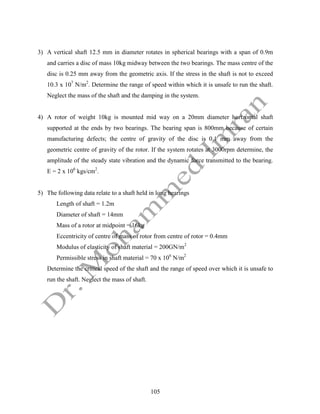 105
3) A vertical shaft 12.5 mm in diameter rotates in spherical bearings with a span of 0.9m
and carries a disc of mass 10kg midway between the two bearings. The mass centre of the
disc is 0.25 mm away from the geometric axis. If the stress in the shaft is not to exceed
10.3 x 107
N/m2
. Determine the range of speed within which it is unsafe to run the shaft.
Neglect the mass of the shaft and the damping in the system.
4) A rotor of weight 10kg is mounted mid way on a 20mm diameter horizontal shaft
supported at the ends by two bearings. The bearing span is 800mm because of certain
manufacturing defects; the centre of gravity of the disc is 0.1 mm away from the
geometric centre of gravity of the rotor. If the system rotates at 3000rpm determine, the
amplitude of the steady state vibration and the dynamic force transmitted to the bearing.
E = 2 x 106
kgs/cm2
.
5) The following data relate to a shaft held in long bearings
Length of shaft = 1.2m
Diameter of shaft = 14mm
Mass of a rotor at midpoint = 16kg
Eccentricity of centre of mass of rotor from centre of rotor = 0.4mm
Modulus of elasticity of shaft material = 200GN/m2
Permissible stress in shaft material = 70 x 106
N/m2
Determine the critical speed of the shaft and the range of speed over which it is unsafe to
run the shaft. Neglect the mass of shaft.
 