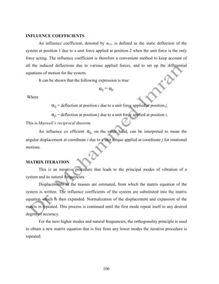 106
INFLUENCE COEFFICIENTS
An influence coefficient, denoted by α12, is defined as the static deflection of the
system at position 1 due to a unit force applied at position 2 when the unit force is the only
force acting. The influence coefficient is therefore a convenient method to keep account of
all the induced deflections due to various applied forces, and to set up the differential
equations of motion for the system.
It can be shown that the following expression is true:
αij = αji
Where
αij = deflection at position i due to a unit force applied at position j,
αji = deflection at position j due to a unit force applied at position i,
This is Maxwell’s reciprocal theorem.
An influence co efficient αij, on the other hand, can be interpreted to mean the
angular displacement at coordinate i due to a unit torque applied at coordinate j for rotational
motions.
MATRIX ITERATION
This is an iterative procedure that leads to the principal modes of vibration of a
system and its natural frequencies.
Displacements of the masses are estimated, from which the matrix equation of the
system is written. The influence coefficients of the system are substituted into the matrix
equation which is then expanded. Normalization of the displacement and expansion of the
matrix is repeated. This process is continued until the first mode repeat itself to any desired
degree of accuracy.
For the next higher modes and natural frequencies, the orthogonality principle is used
to obtain a new matrix equation that is free from any lower modes the iterative procedure is
repeated.
 