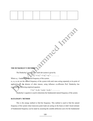 109
THE DUNKERLEY’S METHOD
The Dunkerley’s equation for multi dot system is given by
1/ ωn
2
=1/ ω1
2
+ 1/ ω2
2
+ ω3
3
+ …………..
Where ωn = fundamental natural frequency of the system.
ω1, ω2, ω3 etc are the natural frequency of the system with each mass acting separately at its point of
application, in the absence of other masses, using influence co-efficients Prof. Dunkerley has
suggested the following empirical equation.
1/ ωn
2
= α11m1 + α22m2 + α33m3 + …………..
Dunkerley’s equation is used to determine the fundamental natural frequency of the system.
RAYLEIGH’S METHOD
This is the energy method to find the frequency. This method is used to find the natural
frequency of the system when transverse point loads are acting on the beam or shaft. Good estimate
of fundamental frequency can be made by assuming the suitable deflection curve for the fundamental
 