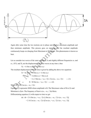 13
Again after some time the two motions are in phase and produce maximum amplitude and
then minimum amplitude. This process goes on repeating and the resultant amplitude
continuously keeps on charging from Maximum to Minimum. This phenomenon is known as
beat.
Let us consider two waves of the same amplitude A and slightly different frequencies ω1 and
ω 2 .If X1 and X2 are the displacements of these waves at any time t, then
X1 = A Sin ω 1t, X2 = A Sin ω 2t
The resultant displacement X at any time is given by adding the above two equations
X = X1 + X2 = A Sin ω 1t + A Sin ω 2t
= A (Sin ω 1t + Sin ω 2t)
= A. 2 Sin (ω 1 + ω 2 / 2) t. Cos (ω 1 - ω 2 / 2) t --- (1)
X = B Sin (ω 1 + ω 2 / 2) t ----- (2)
Where B = 2A Cos (ω 1 - ω 2 / 2) t
Equation (2) represents SHM whose amplitude is B. The Maximum value of B in 2A and
Minimum is Zero. The frequency of beat is (ω 1 - ω 2 / 2π) Hertz.
Differentiating equation (1) with respect to time we get
dx / dt = 2 A Sin (ω 1 + ω 2 / 2) t [-Sin (ω 1 - ω 2 / 2) t (ω 1 - ω 2 / 2)]
+ 2 A Cos (ω 1 - ω 2 / 2) t [Cos (ω 1 + ω 2 / 2) t (ω 1 + ω 2 / 2)]
 