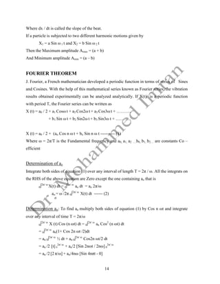 14
Where dx / dt is called the slope of the beat.
If a particle is subjected to two different harmonic motions given by
X1 = a Sin ω 1 t and X2 = b Sin ω 2 t
Then the Maximum amplitude Amax = (a + b)
And Minimum amplitude Amin = (a – b)
FOURIER THEOREM
J. Fourier, a French mathematician developed a periodic function in terms of series of Sines
and Cosines. With the help of this mathematical series known as Fourier series, the vibration
results obtained experimentally can be analyzed analytically. If X(t) is a periodic function
with period T, the Fourier series can be written as
X (t) = a0 / 2 + a1 Cosω t + a2 Cos2ω t + a3 Cos3ω t + ………..
+ b1 Sin ω t + b2 Sin2ω t + b3 Sin3ω t + ………..
X (t) = a0 / 2 + (an Cos n ω t + bn Sin n ω t ---------- (1)
Where ω = 2π/T is the Fundamental frequency and a0, a1, a2 ….b0, b1, b2… are constants Co –
efficient
Determination of ao
Integrate both sides of equation (1) over any interval of length T = 2π / ω. All the integrats on
the RHS of the above equation are Zero except the one containing ao that is
0∫2π/ ω
X(t) dt = 0∫2π/ ω
ao dt = ao 2π/ω
ao = ω /2π 0∫2π/ ω
X(t) dt ------ (2)
Determination an: To find an multiply both sides of equation (1) by Cos n ωt and integrate
over any interval of time T = 2π/ω
0∫2π/ ω
X (t) Cos (n ωt) dt = 0∫2π/ ω
an Cos2
(n ωt) dt
= 0∫2π/ ω
an(1+ Cos 2n ωt /2)dt
= an 0∫2π/ ω
½ dt + an 0∫2π/ ω
Cos2n ωt/2 dt
= an /2 [t] 0
2π/ ω
+ an/2 [Sin 2nωt / 2nω] 0
2π/ ω
= an /2 [2 π/ω] + an/4nω [Sin 4nπt - 0]
 