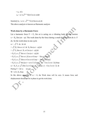 15
= an . π/ω
an = ω/ π 0∫2π/ ω
X(t) Cos (n ωt)dt
Similarly bn = ω/ π 0∫2π/ ω
X (t) Sin (n ωt) dt
The above analysis is known as Harmonic analysis
Work done by a Harmonic Force
Let a harmonic force F = Fo Sin ωt is acting on a vibrating body having motion
x = Xo Sin (ωt – φ). The work done by the force during a small displacement dx is F
dx. So the work done in one cycle
ω = 0∫T
F dx / dt .dt
= 0∫T
[Fo Sin ω t. d / dt Xo Sin (ω t – φ)] dt
= 0∫T
Fo Sin ω t. X1 ω Cos (ω t – φ)] dt
= Xo Fo ω 0∫T
Sin ω t. Cos (ω t – φ)] dt
= Xo Fo ω 0∫T
Sin ω t. [Cos ω t Cosφ + Sin ω t Sinφ)]
= Xo Fo ω 0∫T
(Sin ω t Cos ω t) Cosφ + Sin2
ω t Sinφ)]
= Xo Fo ω 0∫T
Sin [(ω t + ω t) /2 ] Cosφ + (1 – Cos 2 ω t) / 2)] Sinφ
ω = Xo Fo ω 0∫T
[Sin 2 ω t Cosφ / 2 + Sinφ (1 – Cos 2 ω t) / 2] dt
Putting T = 2π/ ω we get
W = π Fo Xo Sinφ
In the above equation if φ = 0, the Work done will be zero. It means force and
displacement should not be in phase to get the work done.
 