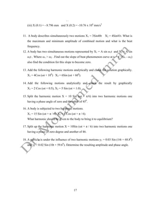 17
. .
(iii) X (0.1) = - 8.796 mm and X (0.2) = -10.76 x 104
mm/s2
11. A body describes simultaneously two motions X1 = 3Sin40t X2 = 4Sin41t. What is
the maximum and minimum amplitude of combined motion and what is the beat
frequency.
12. A body has two simultaneous motions represented by X1 = A sin ω1t and X2 = A sin
ω2t . Where ω1 > ω2 . Find out the slope of beat phenomenon curve at t = π / (ω1 - ω2)
also find the condition for this slope to become zero.
13. Add the following harmonic motions analytically and check the solution graphically.
X1 = 4Cos (ωt + 100
) X2 = 6Sin (ωt + 600
).
14. Add the following motions analytically and check the result by graphically
X1 = 2 Cos (ωt + 0.5), X2 = 5 Sin (ωt + 1.0).
15. Split the harmonic motion X = 10 Sin (ωt + π/6) into two harmonic motions one
having a phase angle of zero and the other of 450
.
16. A body is subjected to two harmonic motions.
X1 = 15 Sin (ωt + π / 6) X2 = 8 Cos (ωt + π / 6).
What harmonic should be given to the body to bring it to equilibrium?
17. Split up the harmonic motion X = 10Sin (ωt + π / 6) into two harmonic motions one
having a phase of zero degree and another of 46.
18. A particle is under the influence of two harmonic motions y1 = 0.03 Sin (14t + 68.80
)
and y2 = 0.02 Sin (10t + 59.60
). Determine the resulting amplitude and phase angle.
 