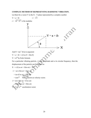20
COMPLEX METHOD OF REPRESENTING HARMONIC VIBRATION.
Let there be a vector V in the X – Y plane represented by a complex number
V = a + ib i = √-1
r = √a2
+ b2
is the modulus
And θ = tan-1
(b/a) is argument
V = a + ib = r (Cos θ + iSin θ)
V = reiθ
by Euler formula
For a particular vibrating particle, r in the amplitude and ω its circular frequency, then the
displacement of the particle can be written as
X = r (Cos ωt + iSin ωt) = reiωt
x

 = ωr (-Sin ωt + iCos ωt)
= iωr (Cos ωt + iSin ωt)
= iωreiωt
This is known as velocity vector.
x

 = iωr [-Sin ωt + iCos ωt)
i2
ωr [Cos ωt + iSin ωt)
x

 = i2
ωr . eiωt
acceleration vector
 