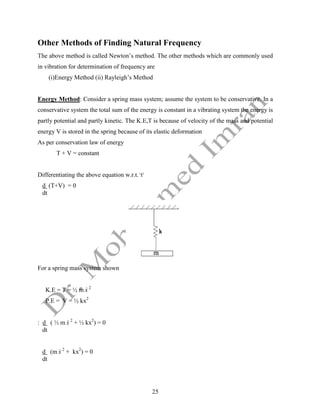 25
Other Methods of Finding Natural Frequency
The above method is called Newton’s method. The other methods which are commonly used
in vibration for determination of frequency are
(i)Energy Method (ii) Rayleigh’s Method
Energy Method: Consider a spring mass system; assume the system to be conservative. In a
conservative system the total sum of the energy is constant in a vibrating system the energy is
partly potential and partly kinetic. The K.E,T is because of velocity of the mass and potential
energy V is stored in the spring because of its elastic deformation
As per conservation law of energy
T + V = constant
Differentiating the above equation w.r.t.1
t1
d (T+V) = 0
dt
For a spring mass system shown
K.E = T = ½ m x
 2
P.E = V = ½ kx2
: d ( ½ m x
 2
+ ½ kx2
) = 0
dt
d (m x
 2
+ kx2
) = 0
dt
 