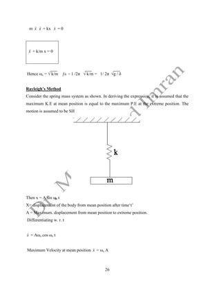 26
m x

 x
 + kx x
 = 0
x

 + k/m x = 0
Hence ωn = √ k/m ƒn = 1 /2π √ k/m = 1/ 2π √g / δ
Rayleigh’s Method
Consider the spring mass system as shown. In deriving the expression, it is assumed that the
maximum K.E at mean position is equal to the maximum P.E at the extreme position. The
motion is assumed to be SH
Then x = A sin ωn t
X= displacement of the body from mean position after time‘t’
A = Maximum. displacement from mean position to extreme position.
Differentiating w. r. t
x
 = Aωn cos ωn t
Maximum Velocity at mean position x
 = ωn A
 