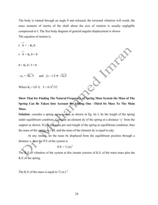 28
The body is rotated through an angle θ and released, the torsional vibration will result, the
mass moment of inertia of the shaft about the axis of rotation is usually negligible
compressed to I. The free body diagram of general angular displacement is shown
The equation of motion is.
. .
I θ = - Kt θ
. .
I θ + Kt θ = 0
θ + Kt θ / I = 0
: ωn = √Kt /I and ƒn = 1/2 π √ kt/I
Where Kt = GJ /L J = π d
3
/32
Show That for Finding The Natural Frequency of Spring Mass System the Mass of The
Spring Can Be Taken Into Account By Adding One –Third Its Mass To The Main
Mass.
Solution: consider a spring mass system as shown in fig. let L be the length of the spring
under equilibrium condition. Consider an element dy of the spring at a distance ‘y’ from the
support as shown. If ρ is the mass per unit length of the spring in equilibrium condition, then
the mass of the spring ms= ρL and the mass of the element dy is equal to ρdy.
At any instant, let the mass be displaced from the equilibrium position through a
distance x, then the P.E of the system is
P.E = ½ kx2
The K.E of vibration of the system at this instant consists of K.E of the main mass plus the
K.E of the spring.
The K.E of the mass is equal to ½ m x
 2
 