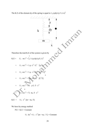 29
The K.E of the element dy of the spring is equal to 1/2 (ρdy) (y/ L x
 x)2
x
dy
y

k
m
Therefore the total K.E of the system is given by
L
K.E = 1/2 m x
 2
+ ∫ 0 ½ (ρ dy) (y/L x
 )2
= 1/2 m x
 2
+ ½ ρ x
 2
/ L2
∫0y2
dy
= 1/2 m x
 2
+ ½ ρ x
 2
/ L2
[y3
/ 3] L
0
= 1/2 m x
 2
+ ½ ρ x
 2
/ L2
[L3
/3]
= 1/2 m x
 2
+ ½ ρ L /3 x
 2
= 1/2 m x
 2
+ ½ ms /3 x
 2
K.E = 1/2 x
 2
[m + ms /3]
We have by energy method
P.E + K.E = Constant
1/2 kx2
+1/2 x
 2
[m + ms / 3 ] = Constant
 