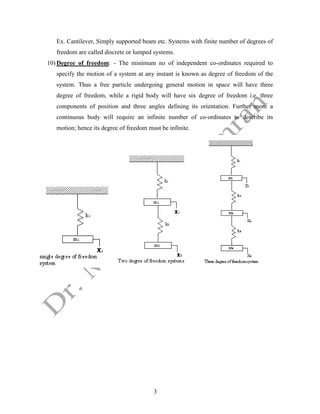 3
Ex. Cantilever, Simply supported beam etc. Systems with finite number of degrees of
freedom are called discrete or lumped systems.
10) Degree of freedom: - The minimum no of independent co-ordinates required to
specify the motion of a system at any instant is known as degree of freedom of the
system. Thus a free particle undergoing general motion in space will have three
degree of freedom, while a rigid body will have six degree of freedom i.e. three
components of position and three angles defining its orientation. Further more a
continuous body will require an infinite number of co-ordinates to describe its
motion; hence its degree of freedom must be infinite.
 