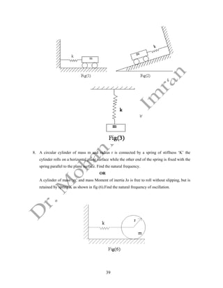 39
8. A circular cylinder of mass m and radius r is connected by a spring of stiffness ‘K’ the
cylinder rolls on a horizontal plane surface while the other end of the spring is fixed with the
spring parallel to the plane surface. Find the natural frequency.
OR
A cylinder of mass ‘m’ and mass Moment of inertia Jo is free to roll without slipping, but is
retained by spring K as shown in fig (6).Find the natural frequency of oscillation.
 