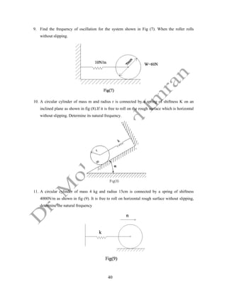 40
9. Find the frequency of oscillation for the system shown in Fig (7). When the roller rolls
without slipping.
10. A circular cylinder of mass m and radius r is connected by a spring of shiftness K on an
inclined plane as shown in fig (8).If it is free to roll on the rough surface which is horizontal
without slipping. Determine its natural frequency.
11. A circular cylinder of mass 4 kg and radius 15cm is connected by a spring of shiftness
4000N/m as shown in fig (9). It is free to roll on horizontal rough surface without slipping,
determine the natural frequency
 