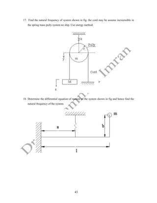 43
17. Find the natural frequency of system shown in fig. the cord may be assume inextensible in
the spring mass pully system no ship. Use energy method.
18. Determine the differential equation of motion of the system shown in fig and hence find the
natural frequency of the system.
 