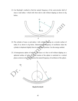 45
21. Use Rayleigh’s method to find the natural frequency of the semi-circular shell of
mass m and radius r which rolls from side to side without slipping as shown in fig
below.
22. The cylinder of mass m and radius r rolls without slipping on a circular surface of
radius R as shown in fig below. Determine the frequency of oscillation when the
cylinder is displaced slightly from its equilibrium position. Use the energy method.
23. A homogeneous sphere of radius r and mass m is free to roll without slipping on a
spherical surface of radius R. if the motion of the sphere is restricted to a vertical
plane as shown in figure. Determine the natural frequency of oscillation of the sphere.
Fig Q.21 & Q.22
 