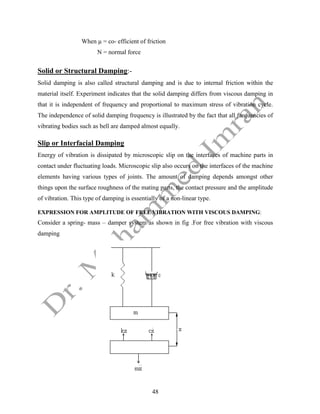 48
When µ = co- efficient of friction
N = normal force
Solid or Structural Damping:-
Solid damping is also called structural damping and is due to internal friction within the
material itself. Experiment indicates that the solid damping differs from viscous damping in
that it is independent of frequency and proportional to maximum stress of vibration cycle.
The independence of solid damping frequency is illustrated by the fact that all frequencies of
vibrating bodies such as bell are damped almost equally.
Slip or Interfacial Damping
Energy of vibration is dissipated by microscopic slip on the interfaces of machine parts in
contact under fluctuating loads. Microscopic slip also occurs on the interfaces of the machine
elements having various types of joints. The amount of damping depends amongst other
things upon the surface roughness of the mating parts, the contact pressure and the amplitude
of vibration. This type of damping is essentially of a non-linear type.
EXPRESSION FOR AMPLITUDE OF FREE VIBRATION WITH VISCOUS DAMPING:
Consider a spring- mass – damper system as shown in fig .For free vibration with viscous
damping
 