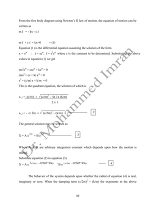 49
From the free body diagram using Newton’s II law of motion, the equation of motion can be
written as
m x

 = - kx - c x

m x

 + c x
 + kx=0 -- (1)
Equation (1) is the differential equation assuming the solution of the form
x = est
 x
 = sest
, x

 = s2
est
where s is the constant to be determined. Substituting the above
values in equation (1) we get
ms2
est
+ csest
+ kest
= 0
(ms2
+ cs + k) est
= 0
s2
+ (c/m) s + k/m = 0
This is the quadrant equation, the solution of which is
s1,2 = -(c/m) ± √ (c/m)2
– 4x 1x (k/m)
2 x 1
s1,2 = - c/ 2m ± √ (c/2m)2
– (k/m)
The general solution may be written as
X = A e
s1t
+ B e
s2t
Where A & B are arbitrary integration constant which depends upon how the motion is
started.
Substitute equation (2) in equation (3)
X = A e
(-c/2m) + √(c/2m)2 – k/m) t +
B e (-c/2m) - √(c/2m)2 – k/m) t
The behavior of the system depends upon whether the radial of equation (4) is real,
imaginary or zero. When the damping term (c/2m)2
> (k/m) the exponents in the above
3
2
4
 
