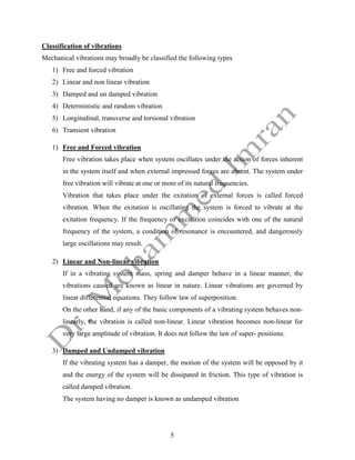 5
Classification of vibrations
Mechanical vibrations may broadly be classified the following types
1) Free and forced vibration
2) Linear and non linear vibration
3) Damped and un damped vibration
4) Deterministic and random vibration
5) Longitudinal, transverse and torsional vibration
6) Transient vibration
1) Free and Forced vibration
Free vibration takes place when system oscillates under the action of forces inherent
in the system itself and when external impressed forces are absent. The system under
free vibration will vibrate at one or more of its natural frequencies.
Vibration that takes place under the exitation of external forces is called forced
vibration. When the exitation is oscillating the system is forced to vibrate at the
exitation frequency. If the frequency of excitation coincides with one of the natural
frequency of the system, a condition of resonance is encountered, and dangerously
large oscillations may result.
2) Linear and Non-linear vibration
If in a vibrating system mass, spring and damper behave in a linear manner, the
vibrations caused are known as linear in nature. Linear vibrations are governed by
linear differential equations. They follow law of superposition.
On the other hand, if any of the basic components of a vibrating system behaves non-
linearly, the vibration is called non-linear. Linear vibration becomes non-linear for
very large amplitude of vibration. It does not follow the law of super- positions.
3) Damped and Undamped vibration
If the vibrating system has a damper, the motion of the system will be opposed by it
and the energy of the system will be dissipated in friction. This type of vibration is
called damped vibration.
The system having no damper is known as undamped vibration
 