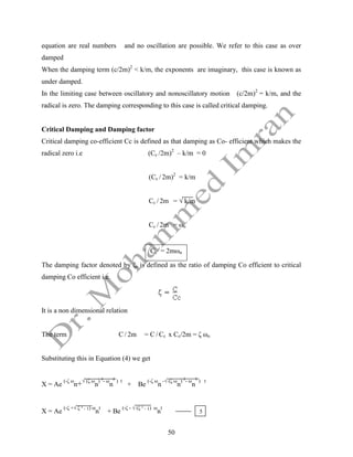 50
equation are real numbers and no oscillation are possible. We refer to this case as over
damped
When the damping term (c/2m)2
< k/m, the exponents are imaginary, this case is known as
under damped.
In the limiting case between oscillatory and nonoscillatory motion (c/2m)2
= k/m, and the
radical is zero. The damping corresponding to this case is called critical damping.
Critical Damping and Damping factor
Critical damping co-efficient Cc is defined as that damping as Co- efficient which makes the
radical zero i.e (Cc /2m)2
– k/m = 0
(Cc / 2m)2
= k/m
Cc / 2m = √ k/m
Cc / 2m = ωn
Cc = 2mωn
The damping factor denoted by ζ, is defined as the ratio of damping Co efficient to critical
damping Co efficient i.e.
It is a non dimensional relation
The term C / 2m = C / Cc x Cc/2m = ζ ωn
Substituting this in Equation (4) we get
X = Ae
(-ζ ω
n+√ (ζ ω
n
) ²- ω
n
² ) t
+ Be
(-ζ ω
n
-√ (ζ ω
n
) ²- ω
n
² ) t
X = Ae
(-ζ +√ ζ ² - 1) ω
n
t
+ Be
(-ζ - √ (ζ ² - 1) ω
n
t
5
 