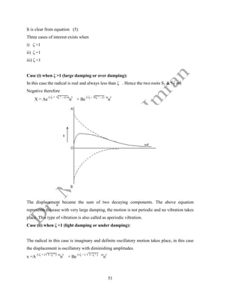 51
It is clear from equation (5)
Three cases of interest exists when
i) ζ >1
ii) ζ =1
iii) ζ <1
Case (i) when ζ >1 (large damping or over damping):
In this case the radical is real and always less than ζ . Hence the two roots S1 & S2 are
Negative therefore
X = Ae
(-ζ + √ζ ² - 1) ω
n
t
+ Be
(-ζ - √(ζ ² - 1) ω
n
t
The displacement became the sum of two decaying components. The above equation
represents the case with very large damping, the motion is not periodic and no vibration takes
place. This type of vibration is also called as aperiodic vibration.
Case (ii) when ζ <1 (light damping or under damping):
The radical in this case is imaginary and definite oscillatory motion takes place, in this case
the displacement is oscillatory with diminishing amplitudes.
x =A
(-ζ + i√ 1- ζ ² ) ω
n
t
+ Be
(-ζ – i √ 1- ζ ² ) ω
n
t
 