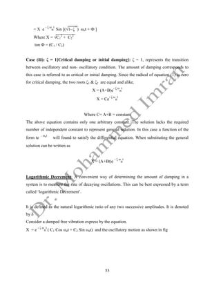 53
= X e
- ζ ω
n
t
Sin [(√1- ζ
²
) ωnt + Ф ]
Where X = √C1
2
+ C2
2
tan Ф = (C1 / C2)
Case (iii): ζ = 1[Critical damping or initial damping]: ζ = 1, represents the transition
between oscillatory and non- oscillatory condition. The amount of damping corresponds to
this case is referred to as critical or initial damping. Since the radical of equation (1) is zero
for critical damping, the two roots ζ1 & ζ2 are equal and alike.
X = (A+B)e
- ζ ω
n
t
X = Ce
- ζ ω
n
t
Where C= A+B = constant
The above equation contains only one arbitrary constant. The solution lacks the required
number of independent constant to represent general solution. In this case a function of the
form te - ωnt
will found to satisfy the differential equation. When substituting the general
solution can be written as
X = (A+Bt)e
- ζ ω
n
t
Logarithmic Decrement: A convenient way of determining the amount of damping in a
system is to measure the rate of decaying oscillations. This can be best expressed by a term
called ‘logarithmic Decrement’.
It is defined as the natural logarithmic ratio of any two successive amplitudes. It is denoted
by δ
Consider a damped free vibration express by the equation.
X = e
- ζ ω
n
t
( C1 Cos ωdt + C2 Sin ωdt) and the oscillatory motion as shown in fig
 