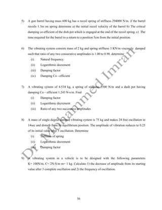 56
5) A gun barrel having mass 600 kg has a recoil spring of stiffness 294000 N/m. if the barrel
recoils 1.3m on spring determine a) the initial recoil velocity of the barrel b) The critical
damping co-efficient of the dish pot which is engaged at the end of the recoil spring. c) The
time required for the barrel to a return to a position 5cm from the initial position.
6) The vibrating system consists mass of 2 kg and spring stiffness 3 KN/m viscously damped
such that ratio of any two consecutive amplitudes is 1.00 to 0.98. determine
(i) Natural frequency
(ii) Logarithmic decrement
(iii) Damping factor
(iv) Damping Co - efficient
7) A vibrating system of 4.534 kg, a spring of stiffness 3500 N/m and a dash pot having
damping Co – efficient 1.243 N-s/m. Find
(i) Damping factor
(ii) Logarithmic decrement
(iii) Ratio of any two successive amplitudes
8) A mass of single degree damped vibrating system is 75 kg and makes 24 free oscillation in
14sec and disturb from its equilibrium position. The amplitude of vibration reduces to 0.25
of its initial value after 5 oscillation. Determine
(i) Stiffness of spring
(ii) Logarithmic decrement
(iii) Damping factor
9) A vibrating system in a vehicle is to be designed with the following parameters
K= 100N/m, C= 2N-S/m m= 1 kg. Calculate 1) the decrease of amplitude from its starting
value after 3 complete oscillation and 2) the frequency of oscillation.
 