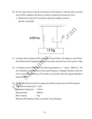 57
10) For the system shown in fig, the characteristic of the dash pot is such that when a constant
force of 49N is applied to the piston its velocity is found to be constant at 0.12m/s.
1) Determine the value of C 2) would you expect the complete system to-
periodic or a periodic.
11) A damper offers resistance 0.05N at constant velocity 0.04m/s. the damper is used with K=
9N/m.Determine the damping frequency of the system when the mass of the system is 10kg.
12) A vibrating system is defined by the following parameters m = 3 kg K= 100N/m C= 3N-
S/m. determine a) damping factor b) the natural frequency of damped vibrations c) the ratio
of two consecutive amplitudes e) The number of cycles after which the original amplitude is
reduced to 20%.
13) The damped vibration record of a spring mass dash pot system shows the following data
Amplitude on second cycle = 1.2cm
Amplitude on third cycle = 1.05cm
Spring constant = 80N/cm
Mass of spring = 2kg
Determine the damping constant, causing the viscous damping.
 