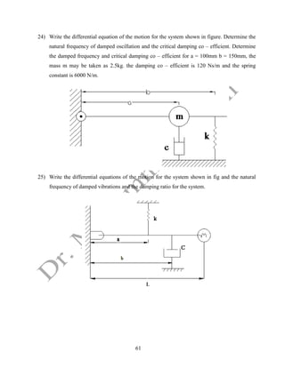 61
24) Write the differential equation of the motion for the system shown in figure. Determine the
natural frequency of damped oscillation and the critical damping co – efficient. Determine
the damped frequency and critical damping co – efficient for a = 100mm b = 150mm, the
mass m may be taken as 2.5kg. the damping co – efficient is 120 Ns/m and the spring
constant is 6000 N/m.
25) Write the differential equations of the motion for the system shown in fig and the natural
frequency of damped vibrations and the damping ratio for the system.
 