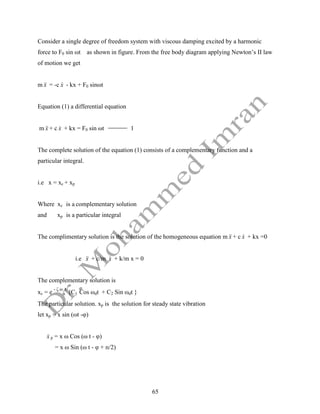 65
Consider a single degree of freedom system with viscous damping excited by a harmonic
force to F0 sin ωt as shown in figure. From the free body diagram applying Newton’s II law
of motion we get
m x

 = -c x
 - kx + F0 sinωt
Equation (1) a differential equation
m x

 + c x
 + kx = F0 sin ωt 1
The complete solution of the equation (1) consists of a complementary function and a
particular integral.
i.e x = xc + xp
Where xc is a complementary solution
and xp is a particular integral
The complimentary solution is the solution of the homogeneous equation m x

 + c x
 + kx =0
i.e x

 + c/m x
 + k/m x = 0
The complementary solution is
xc = e
- ζ ω
n
t
{C1 Cos ωdt + C2 Sin ωdt }
The particular solution. xp is the solution for steady state vibration
let xp = x sin (ωt -φ)
x
 p = x ω Cos (ω t - φ)
= x ω Sin (ω t - φ + п/2)
 