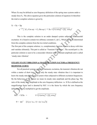 68
Where Xs may be defined as zero frequency definition of the spring mass systems under a
steady force F0. The above equation gives the particulars solution of equation (1) therefore
the total or complete solution is given by
X = Xc + Xp
e
- ζ ω
n
t
{C1 Cos ωdt + C2 Sin ωdt } + Xs /√ [1-( ω/ωn]2
+ [2ξ . ω/ωn)2
This is the complete solution to an under damped system subjected to sinusoidal
excitation. It is found to contain two arbitrary constants C1 & C2. Which has to be determined
from this complete solution from the two initial conditions.
The first part of the compete solution, i.e. complementary function is seen to decay with time
and vanishes ultimately. This part is called as ‘Transient Vibrations’. The second part i.e. the
particular solution is seen to be a sinusoidal vibration with a constant amplitude and is called
‘steady state vibration’
STEADY STATE VIBRATION or MAGNIFICATION FACTOR or FREQUENCY
RESPONSE CURVE
For all practical systems subject to harmonic excitation, the transient vibration die out
within a matter of short time, living only the steady state vibration thus it is important to
know the steady state behaviour of system when subjected to different excitation frequencies.
By the behaviour of the system we mean its steady state amplitude and the phase lag. The
ratio of the steady state amplitude to the zero frequency deflection. i.e. X/Xs is defined as the
magnification factor and is denoted by M.F. it is the factor by which the zero frequency
deflection is to be multiplied to get the amplitude.
M.F. = X/Xs = 1/√ [1-(ω/ωn]2
+ [2ξ. ω/ωn]2
θ = tan-1
[2 ξ ω / ω n / (1 - (ω / ω n)2
)]
 