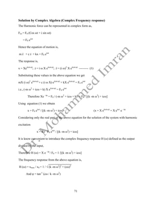 71
Solution by Complex Algebra (Complex Frequency response)
The Harmonic force can be represented in complex form as,
F(t) = F0 (Cos ωt + i sin ωt)
= F0 eiωt
Hence the equation of motion is,
m x

 + c x
 + kx = F0 eiωt
The response is,
x = Xei(ωt-φ)
; x
 = i ω X ei(ωt-φ)
; x

 = (i ω)2
X ei(ωt-φ)
--------- (1)
Substituting these values in the above equation we get
mX (i ω)2
ei(ωt-φ)
+ c (i ω X) ei(ωt-φ)
+ kX ei(ωt-φ)
= F0 eiωt
i.e., (-m ω2
+ icω + k) X ei(ωt-φ)
= F0 eiωt
Therefore Xe –iφ
= F0 / (-m ω2
+ icω + k) = F0 / [(k -m ω2
) + icω]
Using equation (1) we obtain
x = F0 eiωt
/ [(k -m ω2
) + icω] (x = X ei(ωt-φ)
= X eiωt
e –iφ
Considering only the real part of the above equation for the solution of the system with harmonic
excitation
x = Re F0 eiωt
/ [(k -m ω2
) + icω]
It is know convenient to introduce the complex frequency response H (ω) defined as the output
divided by the input,
Therefore H (ω) = X e –iφ
/ F0 = 1 /[(k -m ω2
) + icω]
The frequency response from the above equation is,
H (ω) = xmax / x0 = 1 / √ (k -m ω2
)2
+ (cω)2
And φ = tan-1
(cω / k -m ω2
)
 
