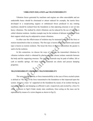 72
VIBRATION ISOLATION and TRANSMISSIBILITY
Vibration forces generated by machines and engines are often unavoidable and are
undesirable hence should be eliminated or atleast reduced for example, the inertia force
developed in a reciprocating engines or unbalanced forces produced in any rotating
machinery should be isolated from the foundation so that adjoining structure is not set into
heavy vibrations. The method by which vibrations can be reduced by the use of isolators is
called vibration isolation. Another example may be the isolation of delicate instruments from
their support which may be subjected to certain vibrations.
In either case the effectiveness of isolation may be measured in terms of the force or
motion transmitted to that in existance. The first type is known as force isolation and second
type is known as motion isolation. The lesser the force or motion transmitted, the greater is
said to be the isolation.
In this connection, we discuss the ways of reducing the transmitted vibrations by
vibration isolation which is obtained by placing properly chosen isolator materials between
the body and the supporting structure. The isolating materials may be pads of rubber, felt or
cork or metallic springs. All these isolating materials are elastic and possess damping
properties.
TRANSMISSIBILITY OR FORCE TRANSMISSIBILITY
The terms transmissibility or force transmissibility in the case of force excited system
is defined as “the ratio of the force transmitted to the foundation to that impressed upon the
system. Imagine a mass ‘m’ supported on the foundation by means of an isolator having an
equivalent stiffness and damping co-efficient k and c respectively and excited by a force Fo
sinωt as shown in fig(1) Under steady state conditions, force acting on the mass can be
represented by means of a vector diagram as shown in fig (2).
 