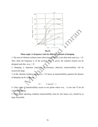 76
Fig (2)
Phase angle v/s frequency ratio for different amounts of damping
1. The area of vibration isolation starts when transmissibility is less than unity and ω/ωn > √2.
Thus when the frequency ω of the exciting force is given, the isolation mounts can be
designed such that ω/ωn > √2
2. Damping is important especially at resonance otherwise transmissibility will be
excessively large.
3. In the vibration isolation region ω/ωn >√2, hence in transmissibility equation the absence
of damping can be written as
Є = 1/ (ω/ωn)2
– 1
4. Unity value of transmissibility occurs at two points where ω/ωn is zero and √2 for all
values of damping.
5. Under ideal operating condition transmissibility must be zero hence ω/ωn should be as
large as possible.
 
