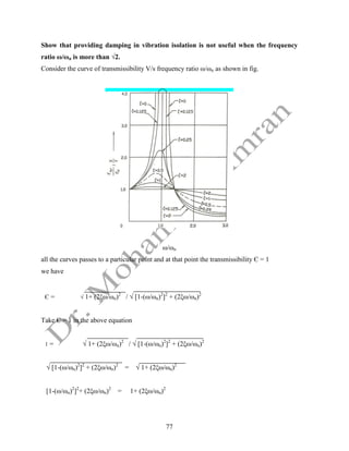 77
Show that providing damping in vibration isolation is not useful when the frequency
ratio ω/ωn is more than √2.
Consider the curve of transmissibility V/s frequency ratio ω/ωn as shown in fig.
ω/ωn
all the curves passes to a particular point and at that point the transmissibility Є = 1
we have
Є = √ 1+ (2ξω/ωn)2
/ √ [1-(ω/ωn)2
]2
+ (2ξω/ωn)2
Take Є = 1 in the above equation
1 = √ 1+ (2ξω/ωn)2
/ √ [1-(ω/ωn)2
]2
+ (2ξω/ωn)2
√ [1-(ω/ωn)2
]2
+ (2ξω/ωn)2
= √ 1+ (2ξω/ωn)2
[1-(ω/ωn)2
]2
+ (2ξω/ωn)2
= 1+ (2ξω/ωn)2
 