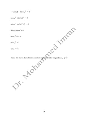 78
1+ (ω/ωn)4
- 2(ω/ωn)2
= 1
(ω/ωn)4
- 2(ω/ωn)2
= 0
(ω/ωn)2
[(ω/ωn)2
-2] = 0
Since (ω/ωn)2
# 0
(ω/ωn)2
-2 = 0
(ω/ωn)2
= 2
ω/ωn = √2
Hence it is shown that vibration isolation is possible in the range of ω/ωn > √2
 