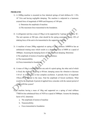 79
PROBLEMS
1) A 1000kg machine is mounted on four identical springs of total shiftness K= 1.95x
107
N/m and having negligible damping. The machine is subjected to a harmonic
external force of magnitude of 490N and frequency of 180 rpm.
i) Determine the amplitude of machine.
ii) The maximum force transmitted to the foundation.
2) A refrigerator unit has a mass of 30kg is to be supported by 3 springs of shiftness ‘K’.
The unit operates at 580 rpm, what should be the spring constant k if only 10% of
shaking force of the unit to be transmitted to the supporting structure.
3) A machine of mass 200kg supported on spring of total shiftness 16000N/m has an
unbalanced rotating mass which results in a disturbing force of 800N at a speed of
3000rpm. Assuming the damping factor of 20% of critical damping. Determine
i) The amplitude of motion of machine due to unbalance
ii) The transmissibility
iii) Force transmitted to foundation.
4) A mass of 10kg is suspended from one end of a spiral spring, the other end of which
is fixed, the shiftness of spring is 4N/mm. damping causes the vibration to decrease
1/10 of its initial value in four complete oscillation. A periodic force of magnitude
150cos.25t is applied to the mass. Find the amplitude of forced oscillation. What
would be the amplitude if period of applied force coincides with the natural period of
vibration of the system?
5) A machine having a mass of 10kg and supported on a spring of total stiffness
778KN/m has unbalanced force of 392N at a speed of 3000rpm. Assume the damping
factor of 0.2. determine
a. The amplitude of motion of machine
b. Transmissibility
c. Force transmitted to foundation
 