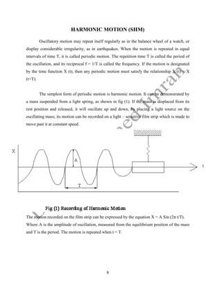 8
HARMONIC MOTION (SHM)
Oscillatory motion may repeat itself regularly as in the balance wheel of a watch, or
display considerable irregularity, as in earthquakes. When the motion is repeated in equal
intervals of time T, it is called periodic motion. The repetition time T is called the period of
the oscillation, and its reciprocal f = 1/T is called the frequency. If the motion is designated
by the time function X (t), then any periodic motion must satisfy the relationship X (t) = X
(t+T).
The simplest form of periodic motion is harmonic motion. It can be demonstrated by
a mass suspended from a light spring, as shown in fig (1). If the mass is displaced from its
rest position and released, it will oscillate up and down, by placing a light source on the
oscillating mass; its motion can be recorded on a light – sensitive film strip which is made to
move past it at constant speed.
The motion recorded on the film strip can be expressed by the equation X = A Sin (2π t/T).
Where A is the amplitude of oscillation, measured from the equilibrium position of the mass
and T is the period. The motion is repeated when t = T.
 