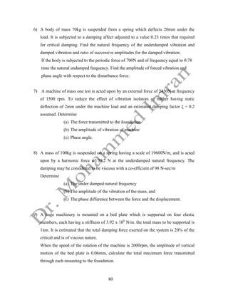 80
6) A body of mass 70kg is suspended from a spring which deflects 20mm under the
load. It is subjected to a damping affect adjusted to a value 0.23 times that required
for critical damping. Find the natural frequency of the underdamped vibration and
damped vibration and ratio of successive amplitudes for the damped vibration.
If the body is subjected to the periodic force of 700N and of frequency equal to 0.78
time the natural undamped frequency. Find the amplitude of forced vibration and
phase angle with respect to the disturbance force.
7) A machine of mass one ton is acted upon by an external force of 2450N at frequency
of 1500 rpm. To reduce the effect of vibration isolators of rubber having static
deflection of 2mm under the machine load and an estimated damping factor ξ = 0.2
assumed. Determine
(a) The force transmitted to the foundation
(b) The amplitude of vibration of machine
(c) Phase angle.
8) A mass of 100kg is suspended on a spring having a scale of 19600N/m, and is acted
upon by a harmonic force of 39.2 N at the underdamped natural frequency. The
damping may be considered to be viscous with a co-efficient of 98 N-sec/m
Determine
(a) The under damped natural frequency
(b) The amplitude of the vibration of the mass, and
(c) The phase difference between the force and the displacement.
9) A huge machinery is mounted on a bed plate which is supported on four elastic
members, each having a stiffness of 3.92 x 106
N/m. the total mass to be supported is
1ton. It is estimated that the total damping force exerted on the system is 20% of the
critical and is of viscous nature.
When the speed of the rotation of the machine is 2000rpm, the amplitude of vertical
motion of the bed plate is 0.06mm, calculate the total maximum force transmitted
through each mounting to the foundation.
 
