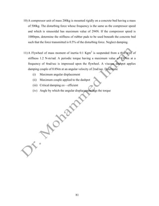 81
10) A compressor unit of mass 200kg is mounted rigidly on a concrete bed having a mass
of 500kg. The disturbing force whose frequency is the same as the compressor speed
and which is sinusoidal has maximum value of 294N. If the compressor speed is
1000rpm, determine the stiffness of rubber pads to be used beneath the concrete bed
such that the force transmitted is 0.5% of the disturbing force. Neglect damping.
11) A Flywheel of mass moment of inertia 0.1 Kgm2
is suspended from a thin wire of
stiffness 1.2 N-m/rad. A periodic torque having a maximum value of 0.6Nm at a
frequency of 4rad/sec is impressed upon the flywheel. A viscous dashpot applies
damping couple of 0.8Nm at an angular velocity of 2rad/sec. Determine
(i) Maximum angular displacement
(ii) Maximum couple applied to the dashpot
(iii) Critical damping co – efficient
(iv) Angle by which the angular displacement lags the torque
 