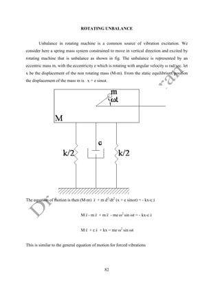 82
ROTATING UNBALANCE
Unbalance in rotating machine is a common source of vibration excitation. We
consider here a spring mass system constrained to move in vertical direction and excited by
rotating machine that is unbalance as shown in fig. The unbalance is represented by an
eccentric mass m, with the eccentricity e which is rotating with angular velocity ω rad/sec. let
x be the displacement of the non rotating mass (M-m). From the static equilibrium position
the displacement of the mass m is x + e sinωt.
The equation of motion is then (M-m) x

 + m d2
/dt2
(x + e sinωt) = - kx-c x

M x

 - m x

 + m x

 - me ω2
sin ωt = - kx-c x

M x

 + c x
 + kx = me ω2
sin ωt
This is similar to the general equation of motion for forced vibrations
 