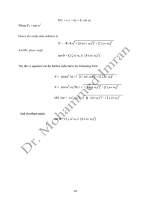 83
M x

 + c x
 + kx = Fo sin ωt
Where F0 = me ω2
Hence the study state solution is
X = (FO/k) /√ [(1-(ω / ωn)2
]2
+ [2 ζ ω/ ωn]2
And the phase angle
tan Ф = (2 ζ ω/ ωn )/ [(1-( ω/ ωn)2
]
The above equation can be further reduced to the following form
X = (meω2
/k) / √ [(1-(ω/ ωn)2
]2
+ [2 ζ ω/ ωn]2
X = (meω2
/ωn
2
M) / √ [(1-(ω/ ωn)2
]2
+ [2 ζ ω/ ωn]2
MX /me = (ω2
/ωn
2
) / √ [(1-(ω/ ωn)2
]2
+ [2 ζ ω/ ωn]2
And the phase angle
tan Ф = (2 ζ ω/ ωn )/ [(1-( ω/ ωn)2
]
 